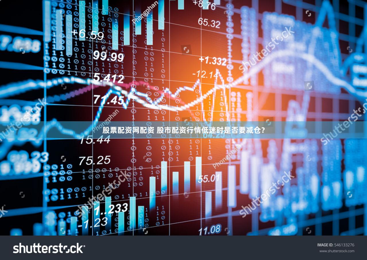股票配资网配资 股市配资行情低迷时是否要减仓？