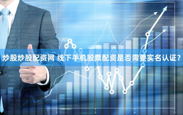 炒股炒股配资网 线下手机股票配资是否需要实名认证？