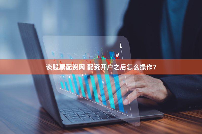 谈股票配资网 配资开户之后怎么操作？
