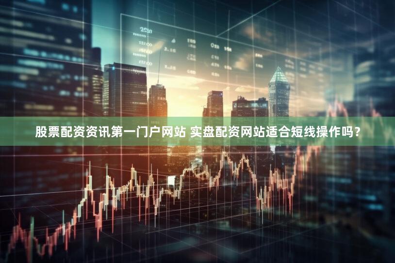 股票配资资讯第一门户网站 实盘配资网站适合短线操作吗？
