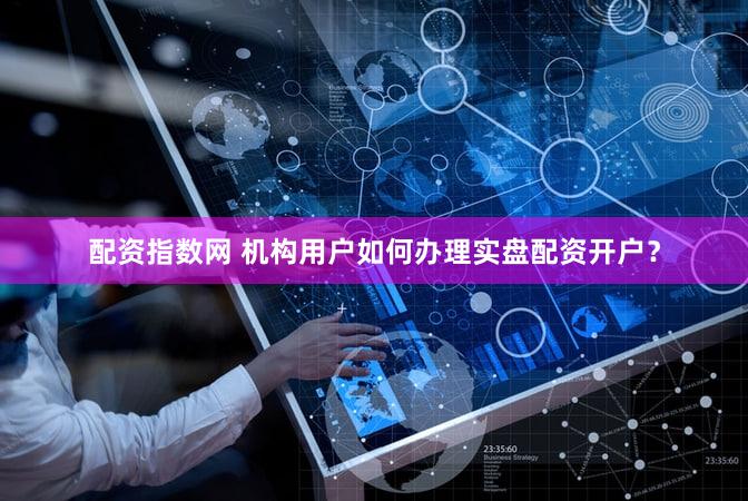 配资指数网 机构用户如何办理实盘配资开户？