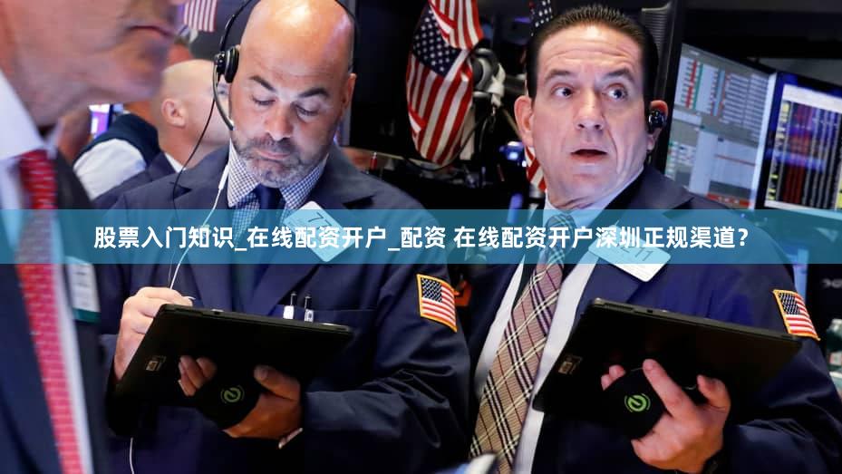 股票入门知识_在线配资开户_配资 在线配资开户深圳正规渠道？