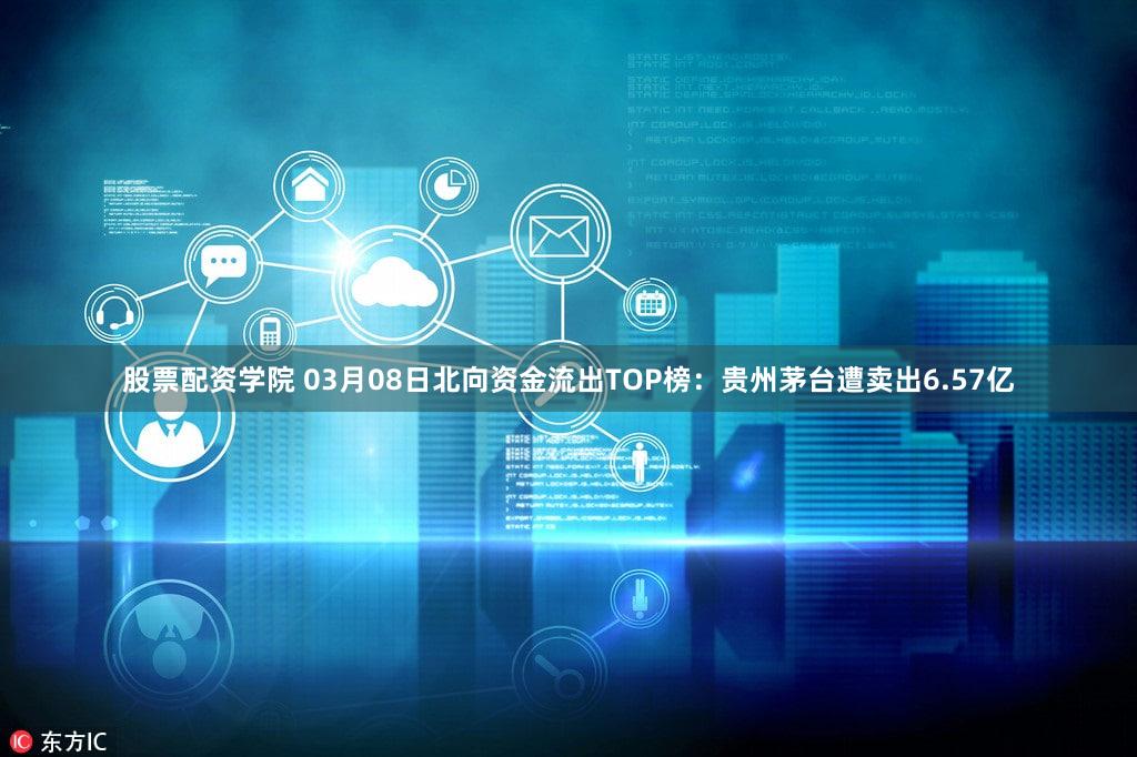 股票配资学院 03月08日北向资金流出TOP榜：贵州茅台遭卖出6.57亿