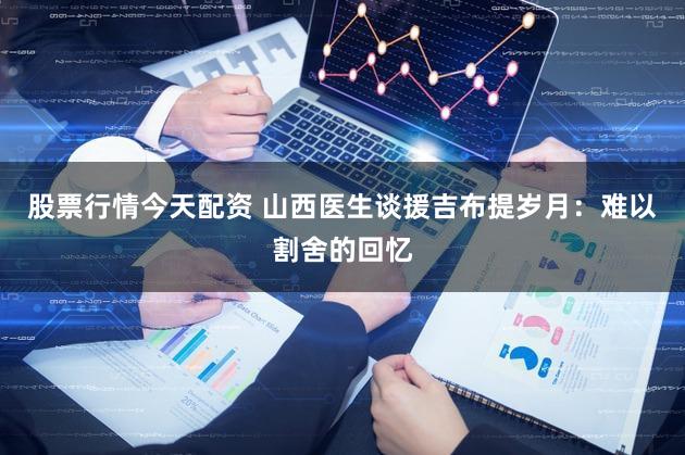 股票行情今天配资 山西医生谈援吉布提岁月：难以割舍的回忆