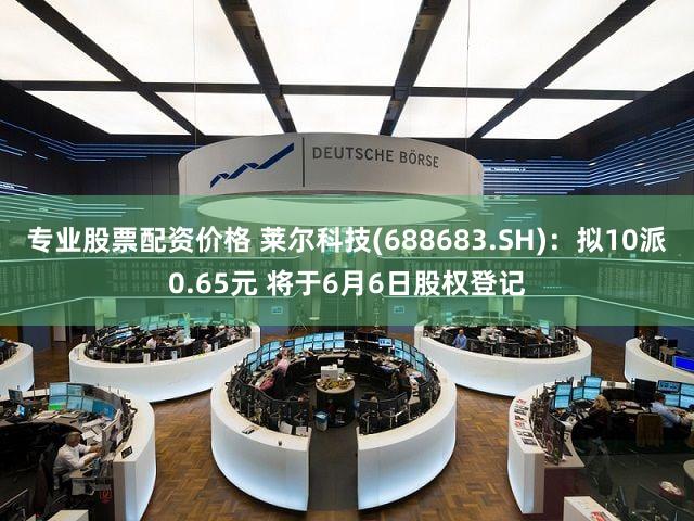 专业股票配资价格 莱尔科技(688683.SH)：拟10派0.65元 将于6月6日股权登记