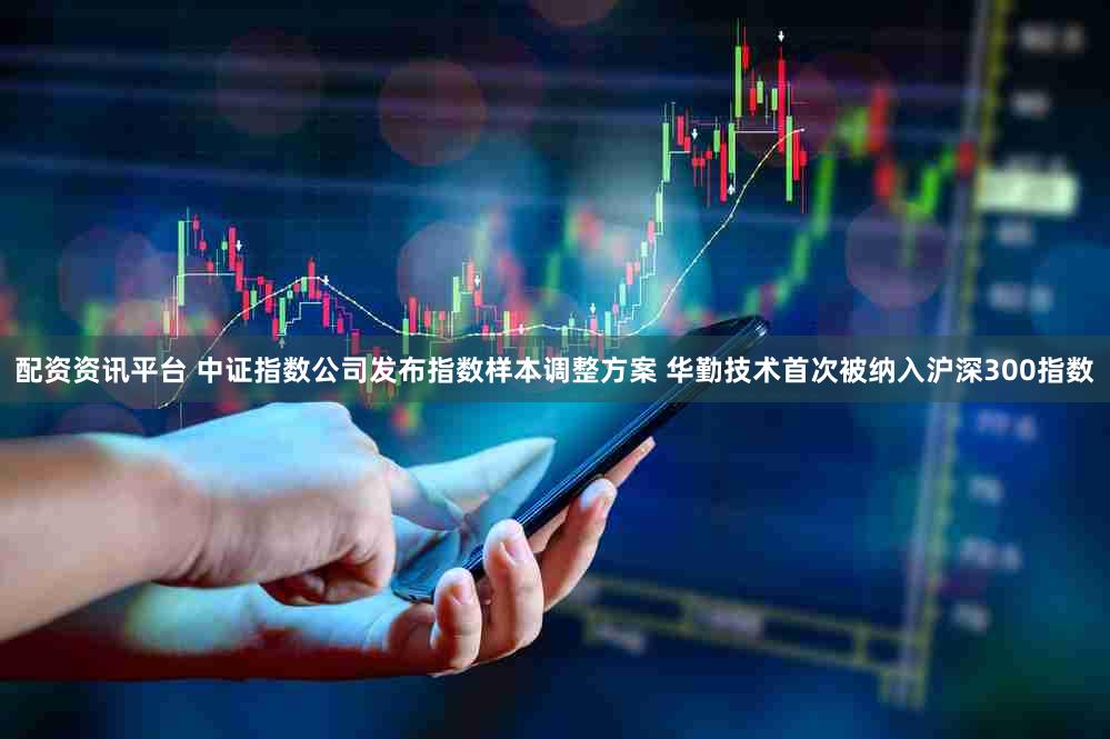 配资资讯平台 中证指数公司发布指数样本调整方案 华勤技术首次被纳入沪深300指数
