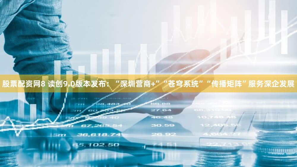 股票配资网8 读创9.0版本发布：“深圳营商+”“苍穹系统”“传播矩阵”服务深企发展