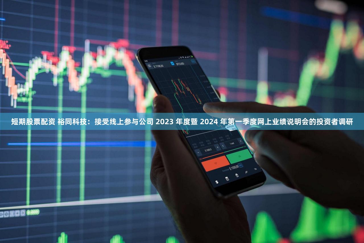 短期股票配资 裕同科技：接受线上参与公司 2023 年度暨 2024 年第一季度网上业绩说明会的投资者调研