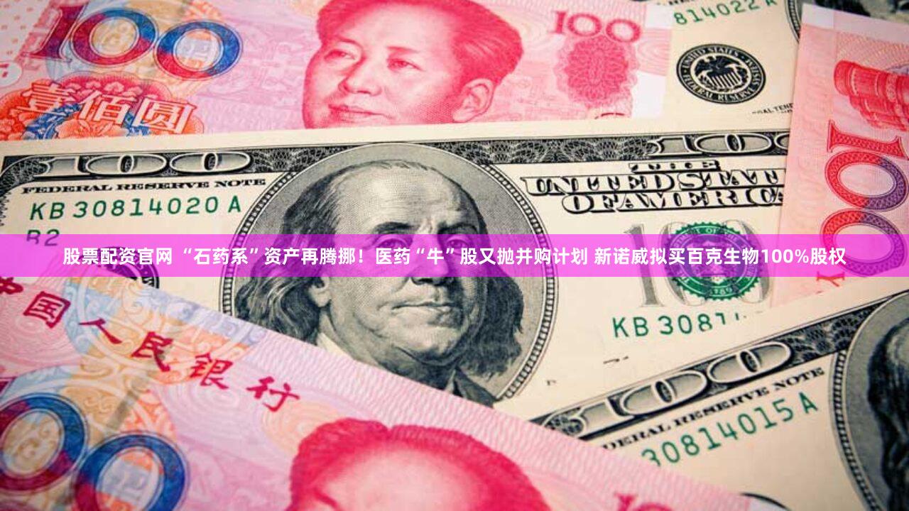 股票配资官网 “石药系”资产再腾挪！医药“牛”股又抛并购计划 新诺威拟买百克生物100%股权