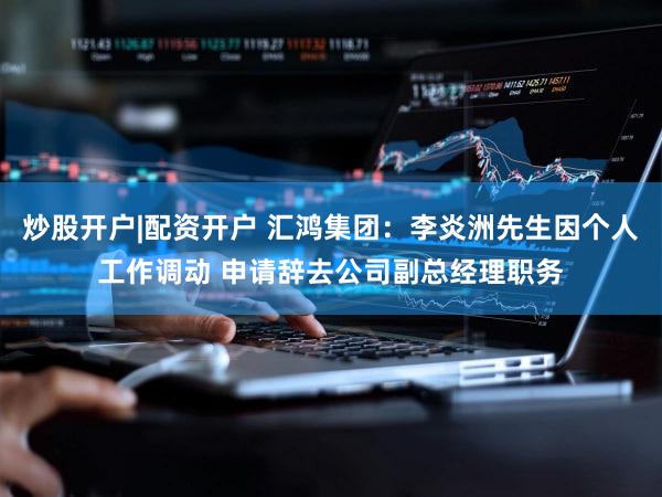炒股开户|配资开户 汇鸿集团：李炎洲先生因个人工作调动 申请辞去公司副总经理职务