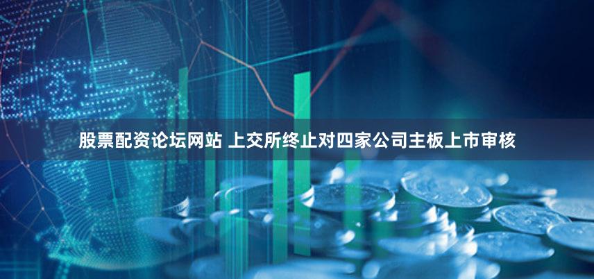 股票配资论坛网站 上交所终止对四家公司主板上市审核