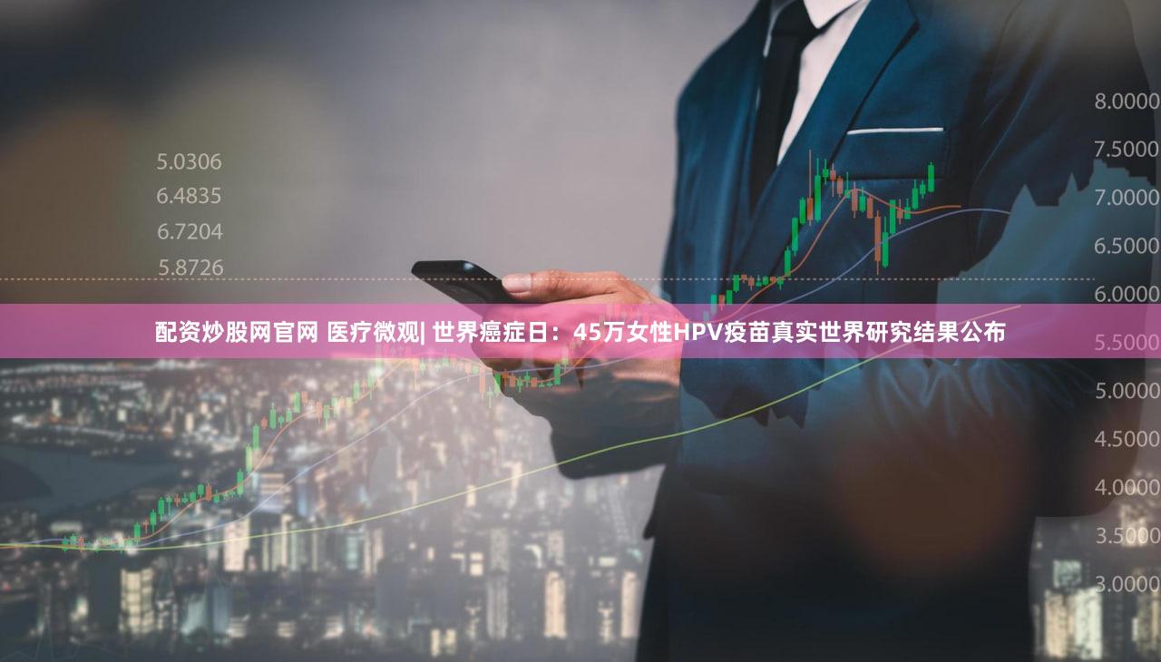 配资炒股网官网 医疗微观| 世界癌症日：45万女性HPV疫苗真实世界研究结果公布