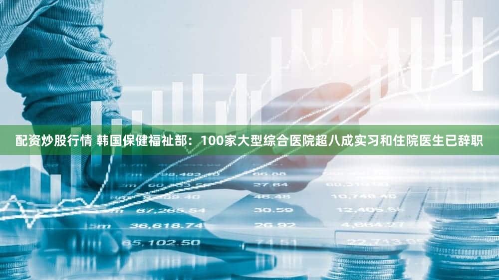 配资炒股行情 韩国保健福祉部：100家大型综合医院超八成实习和住院医生已辞职