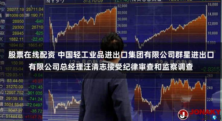 股票在线配资 中国轻工业品进出口集团有限公司群星进出口有限公司总经理汪清志接受纪律审查和监察调查