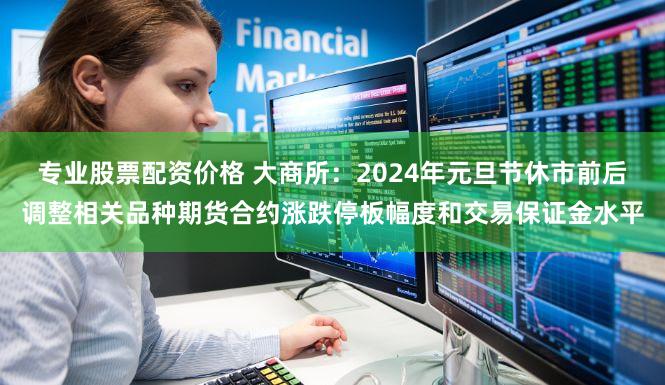专业股票配资价格 大商所：2024年元旦节休市前后调整相关品种期货合约涨跌停板幅度和交易保证金水平