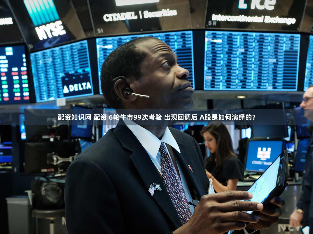 配资知识网 配资 6轮牛市99次考验 出现回调后 A股是如何演绎的？