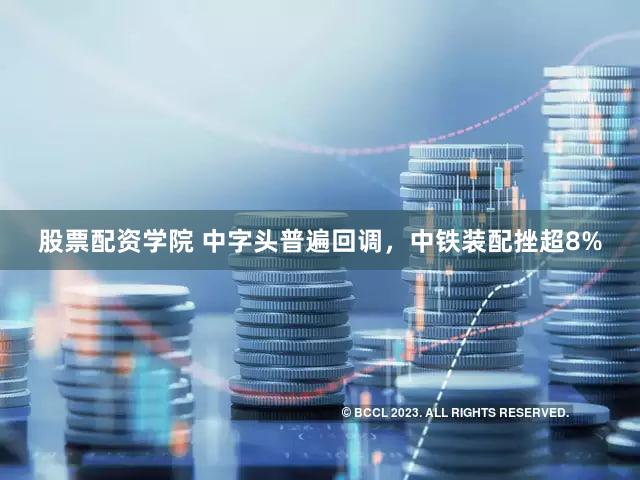 股票配资学院 中字头普遍回调，中铁装配挫超8%