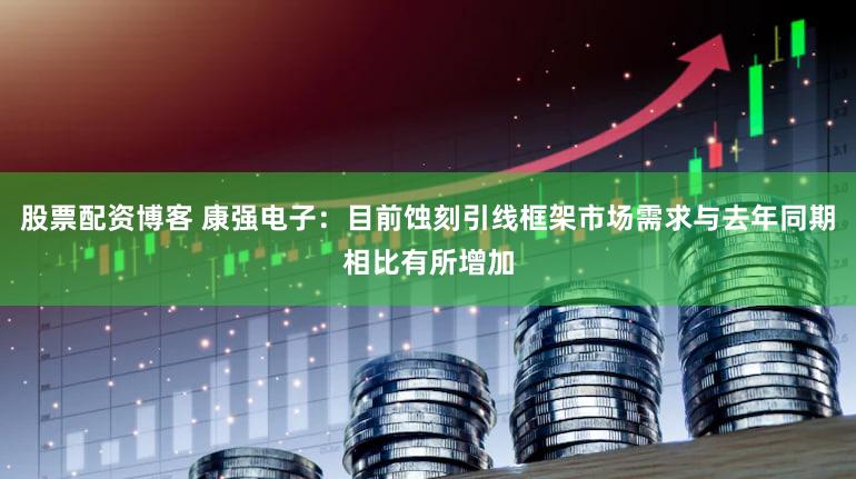 股票配资博客 康强电子：目前蚀刻引线框架市场需求与去年同期相比有所增加