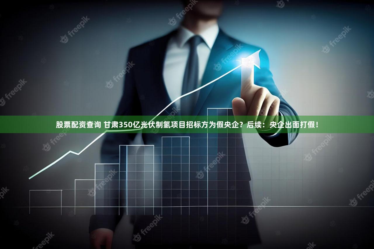 股票配资查询 甘肃350亿光伏制氢项目招标方为假央企？后续：央企出面打假！