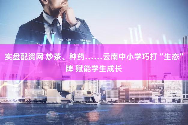 实盘配资网 炒茶、种药……云南中小学巧打“生态”牌 赋能学生成长