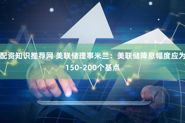 配资知识推荐网 美联储理事米兰：美联储降息幅度应为150-200个基点