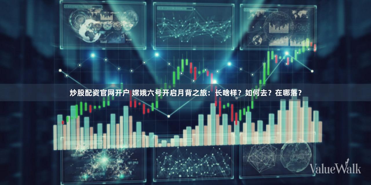 炒股配资官网开户 嫦娥六号开启月背之旅：长啥样？如何去？在哪落？