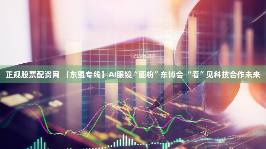 正规股票配资网 【东盟专线】AI眼镜“圈粉”东博会 “看”见科技合作未来
