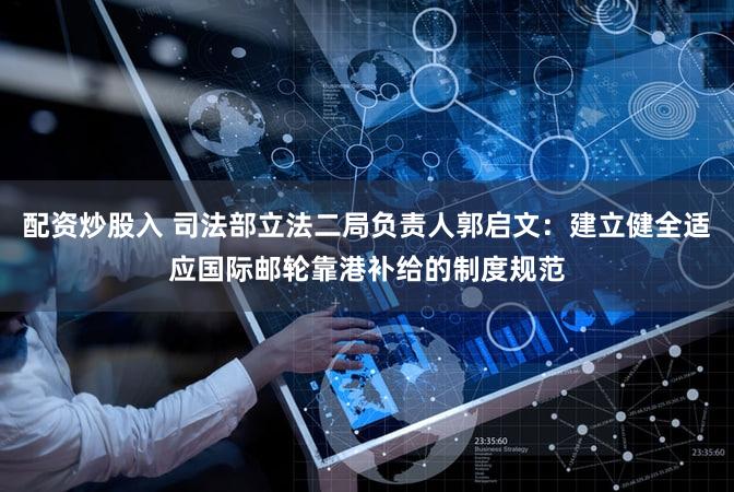 配资炒股入 司法部立法二局负责人郭启文：建立健全适应国际邮轮靠港补给的制度规范