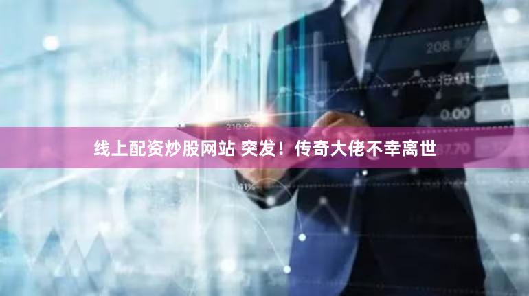 线上配资炒股网站 突发！传奇大佬不幸离世