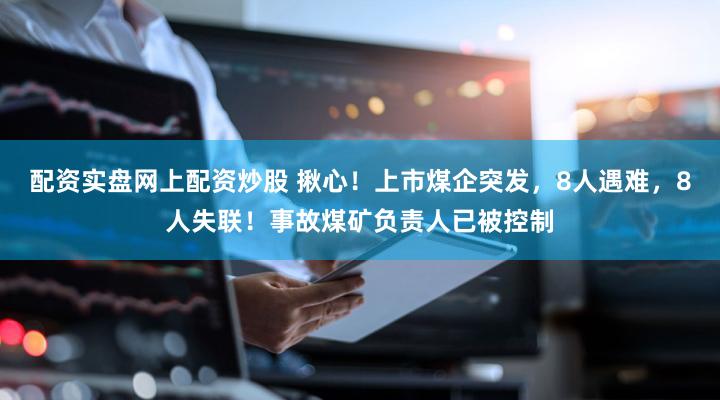 配资实盘网上配资炒股 揪心！上市煤企突发，8人遇难，8人失联！事故煤矿负责人已被控制