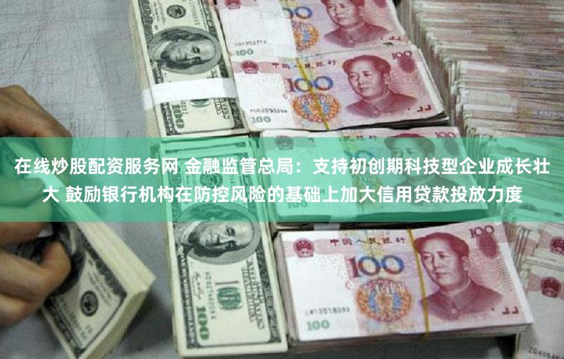 在线炒股配资服务网 金融监管总局：支持初创期科技型企业成长壮大 鼓励银行机构在防控风险的基础上加大信用贷款投放力度