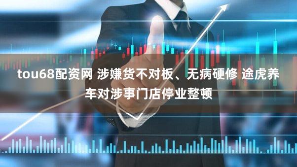 tou68配资网 涉嫌货不对板、无病硬修 途虎养车对涉事门店停业整顿