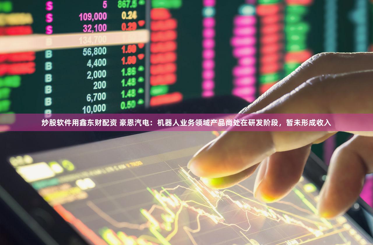 炒股软件用鑫东财配资 豪恩汽电：机器人业务领域产品尚处在研发阶段，暂未形成收入