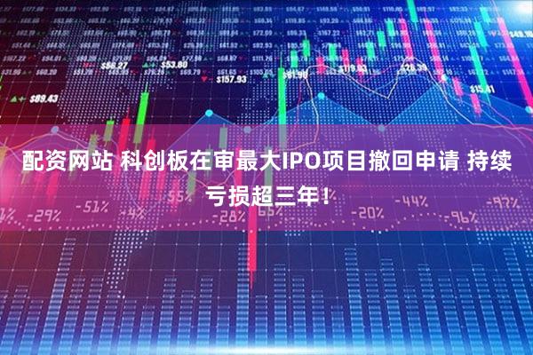 配资网站 科创板在审最大IPO项目撤回申请 持续亏损超三年！