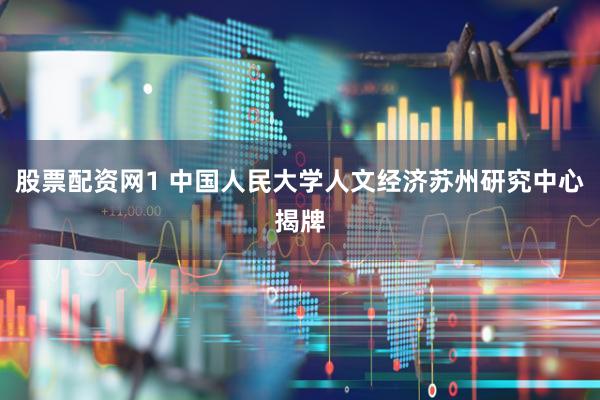 股票配资网1 中国人民大学人文经济苏州研究中心揭牌