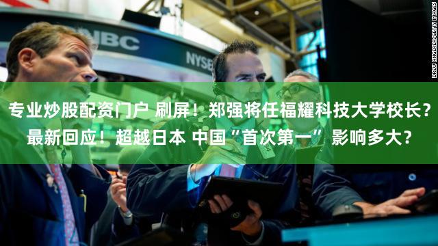 专业炒股配资门户 刷屏！郑强将任福耀科技大学校长？最新回应！超越日本 中国“首次第一” 影响多大？
