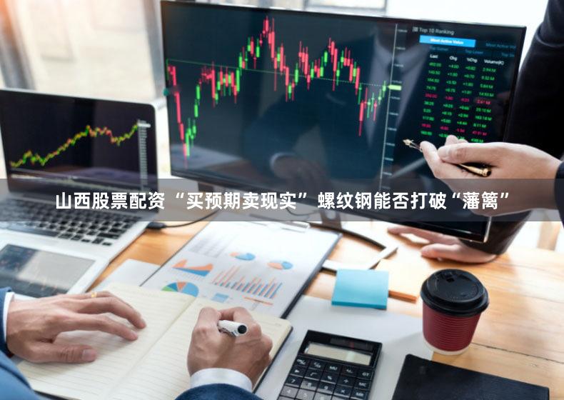 山西股票配资 “买预期卖现实” 螺纹钢能否打破“藩篱”