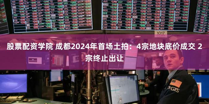 股票配资学院 成都2024年首场土拍：4宗地块底价成交 2宗终止出让