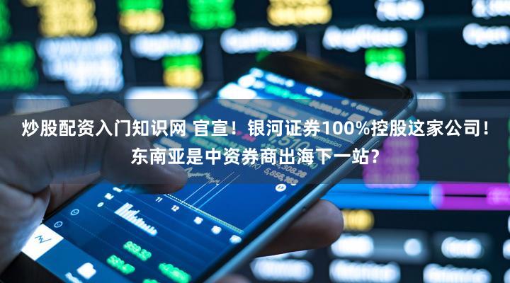 炒股配资入门知识网 官宣！银河证券100%控股这家公司！东南亚是中资券商出海下一站？
