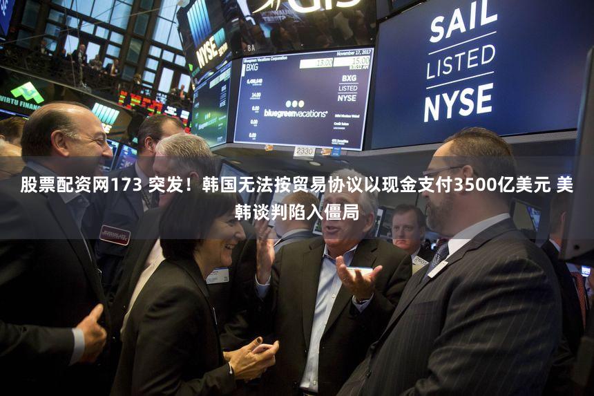 股票配资网173 突发！韩国无法按贸易协议以现金支付3500亿美元 美韩谈判陷入僵局
