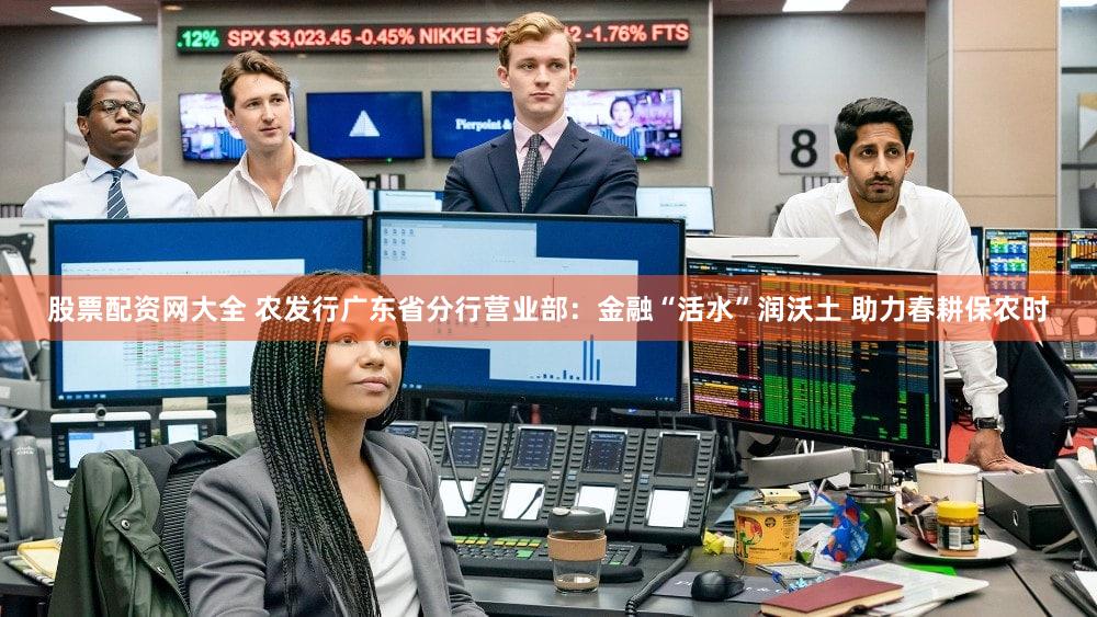 股票配资网大全 农发行广东省分行营业部：金融“活水”润沃土 助力春耕保农时