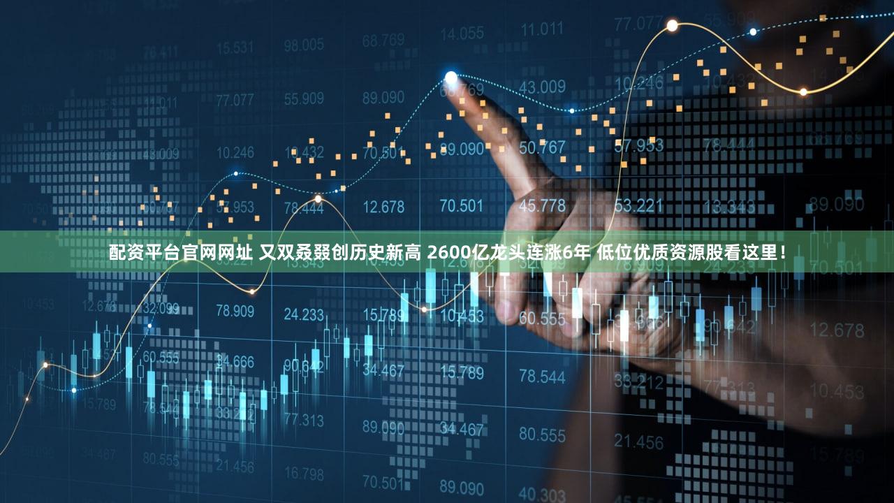 配资平台官网网址 又双叒叕创历史新高 2600亿龙头连涨6年 低位优质资源股看这里！