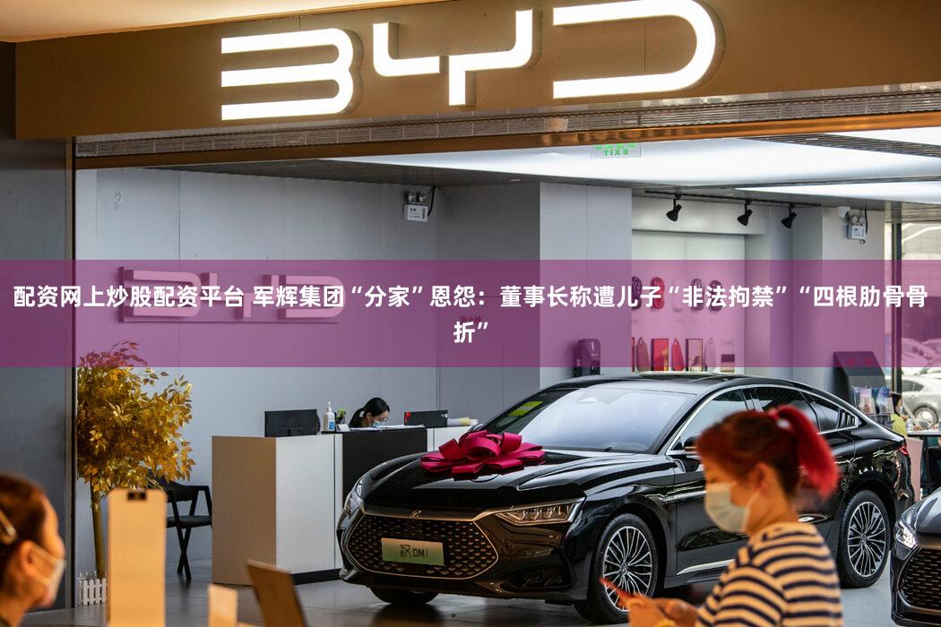 配资网上炒股配资平台 军辉集团“分家”恩怨：董事长称遭儿子“非法拘禁”“四根肋骨骨折”
