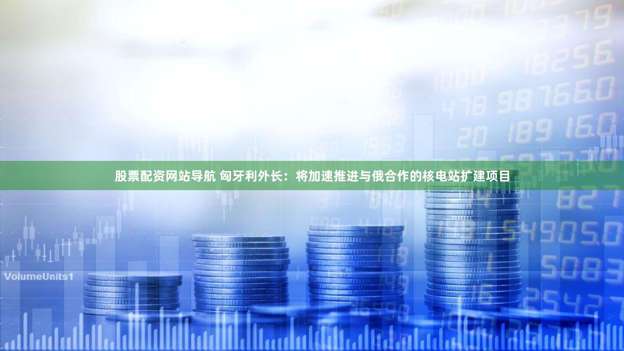股票配资网站导航 匈牙利外长：将加速推进与俄合作的核电站扩建项目