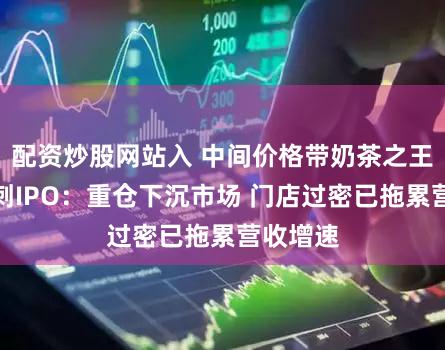 配资炒股网站入 中间价格带奶茶之王古茗冲刺IPO：重仓下沉市场 门店过密已拖累营收增速