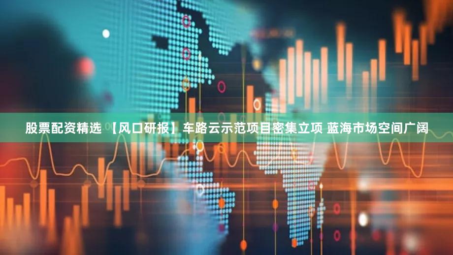 股票配资精选 【风口研报】车路云示范项目密集立项 蓝海市场空间广阔