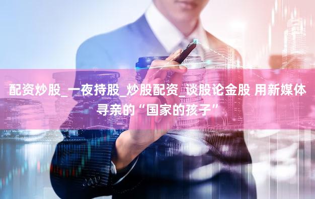 配资炒股_一夜持股_炒股配资_谈股论金股 用新媒体寻亲的“国家的孩子”