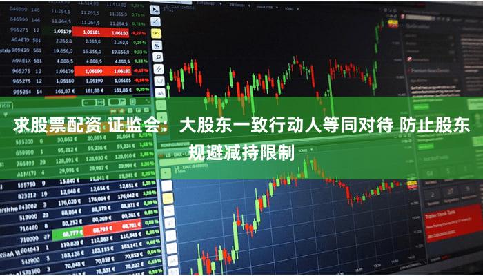 求股票配资 证监会：大股东一致行动人等同对待 防止股东规避减持限制