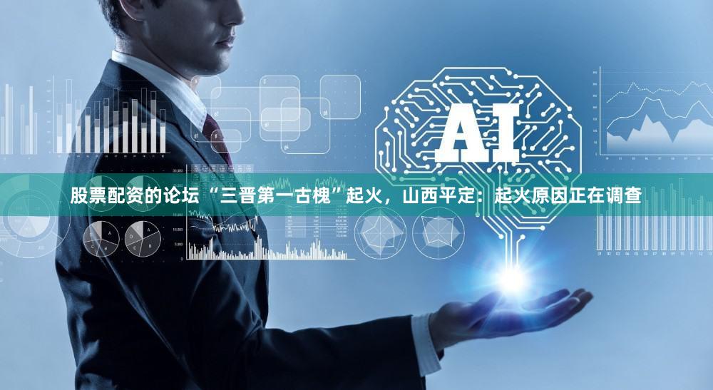 股票配资的论坛 “三晋第一古槐”起火，山西平定：起火原因正在调查