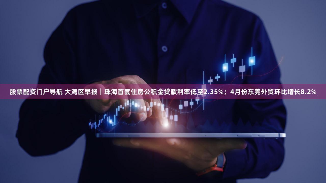 股票配资门户导航 大湾区早报｜珠海首套住房公积金贷款利率低至2.35%；4月份东莞外贸环比增长8.2%